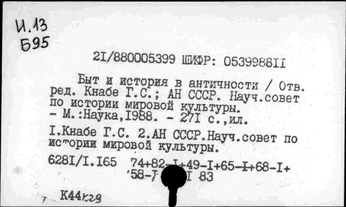 ﻿ил
695
21/880005399 ШИФР: 053998811 ред-ШТет СССР? ^’/ове™’ ?	2ЙЬсУ?о.
стАтНа<^е ^-С. 2.АН СССР.Науч, совет по истории мировой культуры.
6281/1.165 74+82^49-1+65-1+68-1+ '56-« 83
г К44£глз